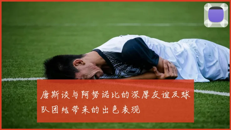 唐斯谈与阿努诺比的深厚友谊及球队团结带来的出色表现