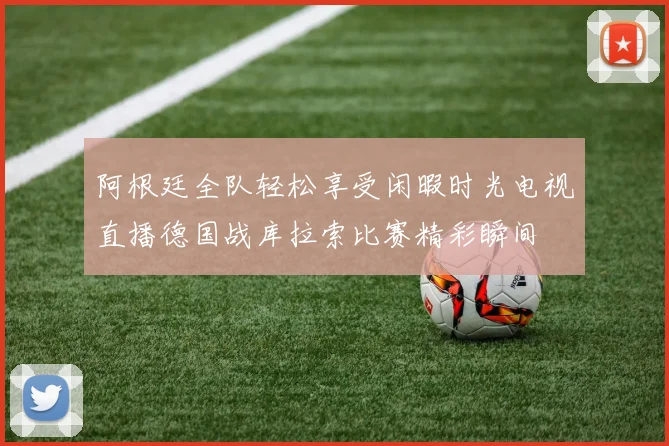 阿根廷全队轻松享受闲暇时光电视直播德国战库拉索比赛精彩瞬间