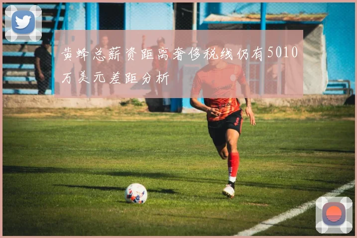 黄蜂总薪资距离奢侈税线仍有5010万美元差距分析