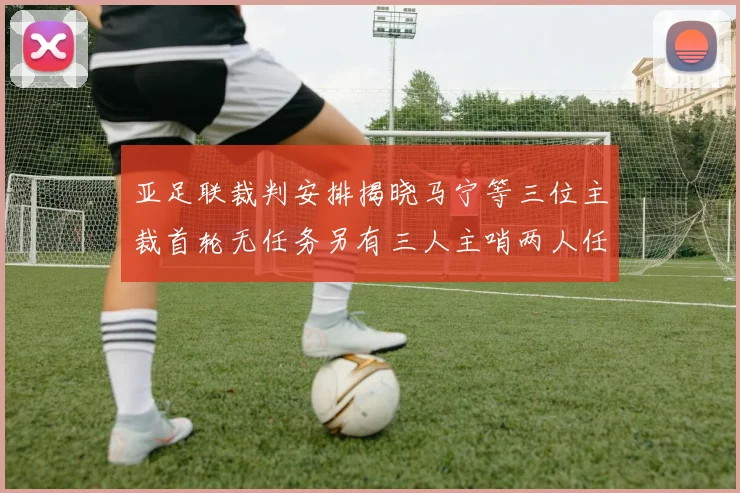 亚足联裁判安排揭晓马宁等三位主裁首轮无任务另有三人主哨两人任四官