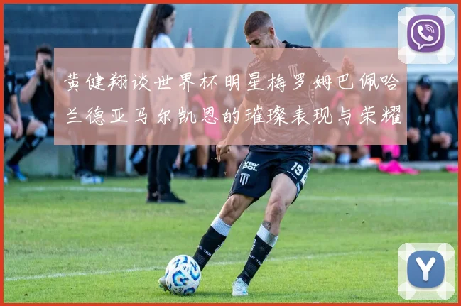 黄健翔谈世界杯明星梅罗姆巴佩哈兰德亚马尔凯恩的璀璨表现与荣耀时刻