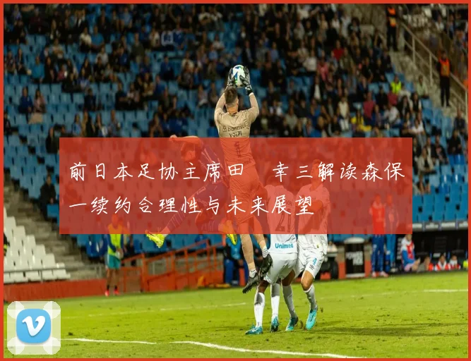 前日本足协主席田嶋幸三解读森保一续约合理性与未来展望