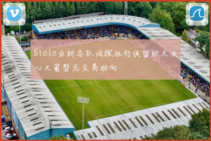 Stein分析各队试探独行侠留欧文决心火箭暂无交易动向