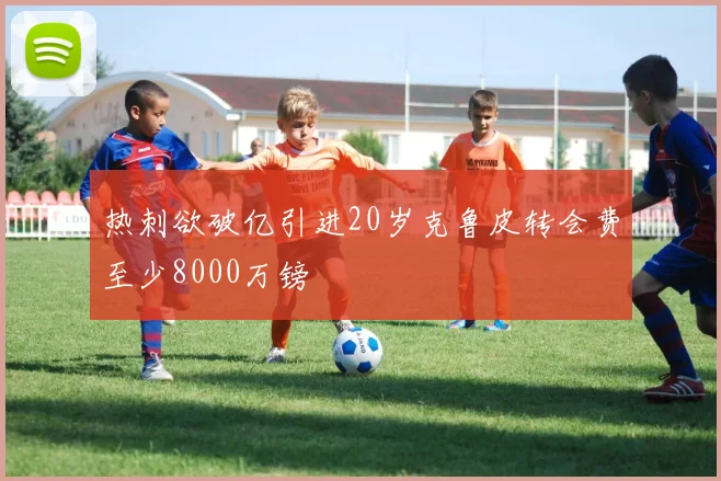 热刺欲破亿引进20岁克鲁皮转会费至少8000万镑