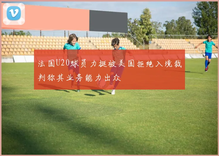 法国U20球员力挺被美国拒绝入境裁判称其业务能力出众