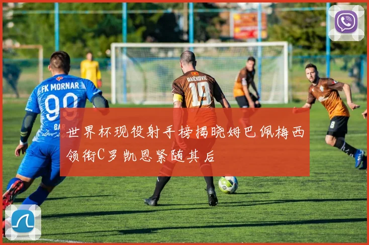 世界杯现役射手榜揭晓姆巴佩梅西领衔C罗凯恩紧随其后