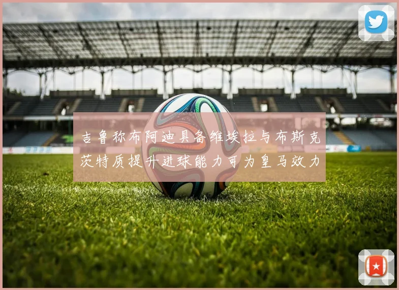 吉鲁称布阿迪具备维埃拉与布斯克茨特质提升进球能力可为皇马效力